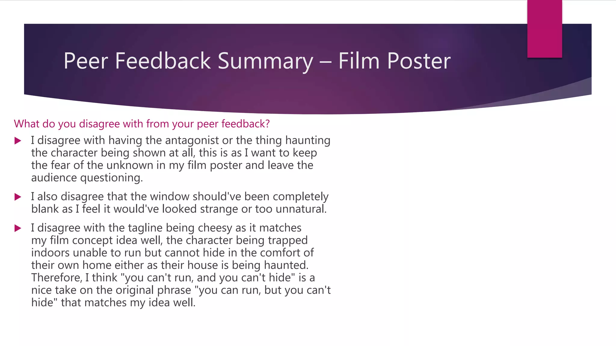 Peer Feedback Summary – Film Poster
What do you disagree with from your peer feedback?
 I disagree with having the antagonist or the thing haunting
the character being shown at all, this is as I want to keep
the fear of the unknown in my film poster and leave the
audience questioning.
 I also disagree that the window should've been completely
blank as I feel it would've looked strange or too unnatural.
 I disagree with the tagline being cheesy as it matches
my film concept idea well, the character being trapped
indoors unable to run but cannot hide in the comfort of
their own home either as their house is being haunted.
Therefore, I think "you can't run, and you can't hide" is a
nice take on the original phrase "you can run, but you can't
hide" that matches my idea well.
 