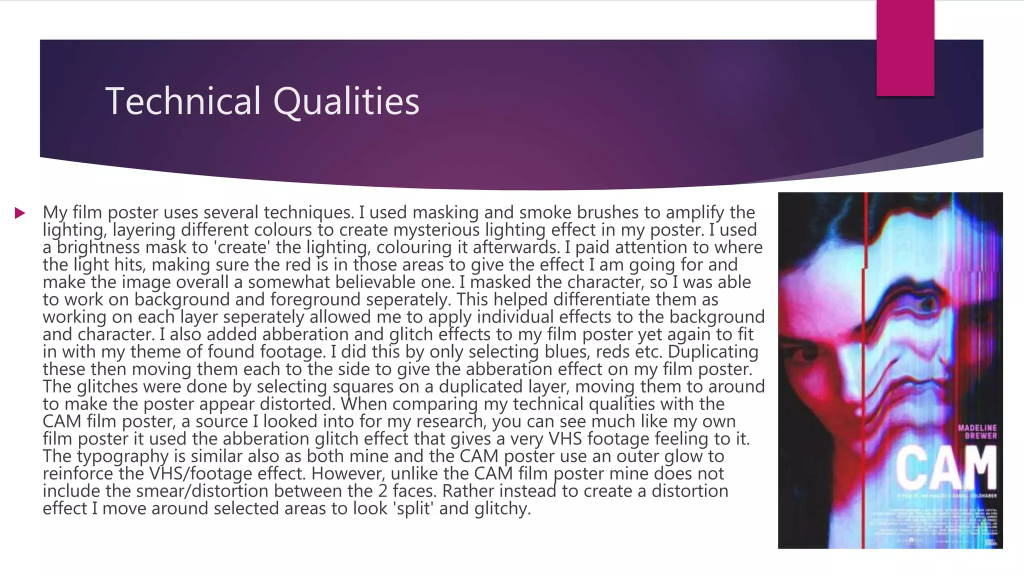 Technical Qualities
 My film poster uses several techniques. I used masking and smoke brushes to amplify the
lighting, layering different colours to create mysterious lighting effect in my poster. I used
a brightness mask to 'create' the lighting, colouring it afterwards. I paid attention to where
the light hits, making sure the red is in those areas to give the effect I am going for and
make the image overall a somewhat believable one. I masked the character, so I was able
to work on background and foreground seperately. This helped differentiate them as
working on each layer seperately allowed me to apply individual effects to the background
and character. I also added abberation and glitch effects to my film poster yet again to fit
in with my theme of found footage. I did this by only selecting blues, reds etc. Duplicating
these then moving them each to the side to give the abberation effect on my film poster.
The glitches were done by selecting squares on a duplicated layer, moving them to around
to make the poster appear distorted. When comparing my technical qualities with the
CAM film poster, a source I looked into for my research, you can see much like my own
film poster it used the abberation glitch effect that gives a very VHS footage feeling to it.
The typography is similar also as both mine and the CAM poster use an outer glow to
reinforce the VHS/footage effect. However, unlike the CAM film poster mine does not
include the smear/distortion between the 2 faces. Rather instead to create a distortion
effect I move around selected areas to look 'split' and glitchy.
 