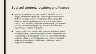 Sourced content, locations and finance
■ As a whole, these sections weren’t all to useful for my end
project, other than explaining a and nailing down some ideas
that were already quite well established. For example, the
locations section was always going to be a singular studio
location, and ,in hindsight finance was never going to be a real
concern since everything required was already owned and
would have no need to be bought.
■ The sourced content mostly held out in terms of how it would
be used however I don’t think I used as much content from pre-
existing media which arguably makes my piece more individual
and inspired due to a minimal reliance on existing content to
make up my visual assets and instead making much more
original visual content.
 