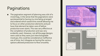 Paginations
■ The pagination segment of planning was a bit of a
mixed bag, in the sense that the paginations were
quintessential to having my zine being arranged
and ordered which saved time overall allowing me
to focus on other production elements and just
have that element be taken care of before
production even starts.This was very effective at
the completion of production and was very
evidently used. However, not all the page designs
were used as they were just interchangeable
mockups; this could be considered an ineffective
use of time, but I disagree as having the various
options allowed production to flow smoothly
 