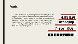 Fonts
■ The fonts selection of my planning document was helpful in the
long run, with 4 individual fonts selected for the more creative
written elements. Whilst not all the fonts selected were used in
the project, having that selection in place made the creative
process easier.The usage of the ‘Megatron’ and ‘Retronoid’
turned out really well in the final project and fit the aesthetic
that I laid out in my proposal.
 