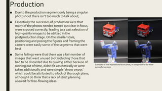 Production
■ Due to the production segment only being a singular
photoshoot there isn’t too much to talk about;
■ Essentially the successes of production were that
many of the photos needed turned out clear in focus,
were exposed correctly; leading to a vast selection of
high-quality images to be utilized in the
postproduction stage.On the smaller scale,
positioning and posing the figures and framing the
camera were easily some of the segments that went
best
■ Some failings were that there was a fair number of
images that went unused (not including those that
had to be discarded due to quality) either because of
running out of time, didn’t fit aesthetically or were
taken additionally and were simple ‘throw aways’
which could be attributed to a lack of thorough plans;
although I do think that a lack of strict planning
allowed for free-flowing ideas.
Examples of over exposed and blurry shots, in comparison to the more
successful versions
 