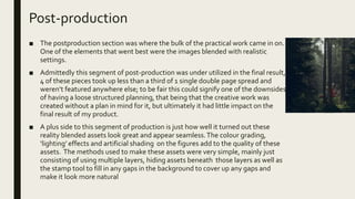 Post-production
■ The postproduction section was where the bulk of the practical work came in on.
One of the elements that went best were the images blended with realistic
settings.
■ Admittedly this segment of post-production was under utilized in the final result,
4 of these pieces took up less than a third of 1 single double page spread and
weren’t featured anywhere else; to be fair this could signify one of the downsides
of having a loose structured planning, that being that the creative work was
created without a plan in mind for it, but ultimately it had little impact on the
final result of my product.
■ A plus side to this segment of production is just how well it turned out these
reality blended assets look great and appear seamless.The colour grading,
‘lighting’ effects and artificial shading on the figures add to the quality of these
assets. The methods used to make these assets were very simple, mainly just
consisting of using multiple layers, hiding assets beneath those layers as well as
the stamp tool to fill in any gaps in the background to cover up any gaps and
make it look more natural
 