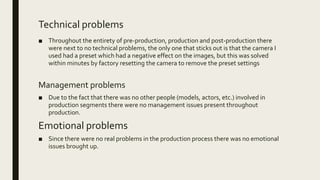 Technical problems
■ Throughout the entirety of pre-production, production and post-production there
were next to no technical problems, the only one that sticks out is that the camera I
used had a preset which had a negative effect on the images, but this was solved
within minutes by factory resetting the camera to remove the preset settings
Management problems
■ Due to the fact that there was no other people (models, actors, etc.) involved in
production segments there were no management issues present throughout
production.
Emotional problems
■ Since there were no real problems in the production process there was no emotional
issues brought up.
 