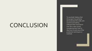 CONCLUSION
To conclude I believe that
this project has perfectly
demonstrated the skills with
cameras and editing
software that I have learnt
over the 2-year course,
considering that I had no
idea how to work any of the
production techniques or
methods
 