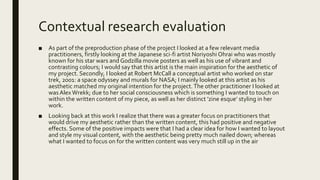 Contextual research evaluation
■ As part of the preproduction phase of the project I looked at a few relevant media
practitioners, firstly looking at the Japanese sci-fi artist Noriyoshi Ohrai who was mostly
known for his star wars and Godzilla movie posters as well as his use of vibrant and
contrasting colours; I would say that this artist is the main inspiration for the aesthetic of
my project. Secondly, I looked at Robert McCall a conceptual artist who worked on star
trek, 2001: a space odyssey and murals for NASA; I mainly looked at this artist as his
aesthetic matched my original intention for the project.The other practitioner I looked at
wasAlex Wrekk; due to her social consciousness which is something I wanted to touch on
within the written content of my piece, as well as her distinct ’zine esque’ styling in her
work.
■ Looking back at this work I realize that there was a greater focus on practitioners that
would drive my aesthetic rather than the written content, this had positive and negative
effects. Some of the positive impacts were that I had a clear idea for how I wanted to layout
and style my visual content, with the aesthetic being pretty much nailed down; whereas
what I wanted to focus on for the written content was very much still up in the air
 