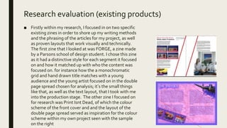 Research evaluation (existing products)
■ Firstly within my research, I focused in on two specific
existing zines in order to shore up my writing methods
and the phrasing of the articles for my project, as well
as proven layouts that work visually and technically.
The first zine that I looked at was FORGE, a zine made
by a Parsons school of design student. I chose this zine
as it had a distinctive style for each segment it focused
on and how it matched up with who the content was
focused on. for instance how the a monochromatic
grid and hand drawn title matches with a young
audience and the young artist focused on in the double
page spread chosen for analysis; it’s the small things
like that, as well as the text layout, that I took with me
into the production stage. The other zine I focused on
for research was Print Isnt Dead, of which the colour
scheme of the front cover and and the layout of the
double page spread served as inspiration for the colour
scheme within my own project seen with the sample
on the right
 