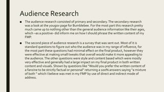 Audience Research
■ The audience research consisted of primary and secondary.The secondary research
was a look at the yougov page for Bumblebee. For the most part this research pretty
much came up to nothing other than the general audience information like their ages,
which –as a positive- did inform me on how I should phrase the written content of my
FMP.
■ The second piece of audience research is a survey that was sent out. Most of it is
standard questions to figure out who the audience was in my range of influence, for
the most part these questions had minimal effect on the final product, however they
were effective at making small tweaks that overall would make it more appealing to
the audience.The other questions were style and content based which were mostly
very effective and generally had a large impact on my final product in both written
content and visuals. Shown by questions like “Would you prefer the written content of
a fanzine to be strictly factual or personal” returning a 100% answers saying “a mixture
of both ” which I believe was met in my FMP by use of direct and indirect mode of
address.
 