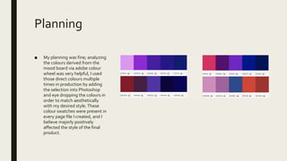 Planning
■ My planning was fine; analyzing
the colours derived from the
mood board via adobe colour
wheel was very helpful, I used
those direct colours multiple
times in production by adding
the selection into Photoshop
and eye dropping the colours in
order to match aesthetically
with my desired style.These
colour swatches were present in
every page file I created, and I
believe majorly positively
affected the style of the final
product.
 