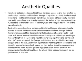 Aesthetic Qualities
• Handheld footage due to watching things like skate videos to give that raw feel to
the footage. I used a lot of handheld footage in my video as I really liked the way it
looked and I had taken inspiration from things like skate edits as I really liked the
raw feel it gave of and how it really captured the feeling in that moment and how
it just added to the whole video in so many ways and also just how it adds to the
overall aesthetic.
• Contrast between handheld footage and the formal looking interviews. I really
wanted to create an obvious contrast between the handheld footage and the
formal interviews as I feel its something that isn't done often and I feel if I had
done it all formal it would have been very still and you wouldn't’t get anything or
feel anything from the video and would become very repetitive and boring and
also I did’t want to have all the footage be handheld as it would of looked very
scrappy and as if it was just thrown together and not thought out so I tried to find
the right balance between both so you get that feeling form the movement and
rawness of the video but also got that high production formal feel from the
interviews to show how thought out the whole video was and to make it loo as
professional as possible.
 