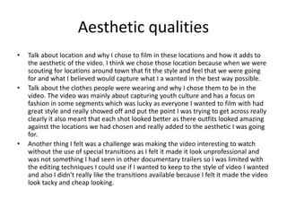Aesthetic qualities
• Talk about location and why I chose to film in these locations and how it adds to
the aesthetic of the video. I think we chose those location because when we were
scouting for locations around town that fit the style and feel that we were going
for and what I believed would capture what I a wanted in the best way possible.
• Talk about the clothes people were wearing and why I chose them to be in the
video. The video was mainly about capturing youth culture and has a focus on
fashion in some segments which was lucky as everyone I wanted to film with had
great style and really showed off and put the point I was trying to get across really
clearly it also meant that each shot looked better as there outfits looked amazing
against the locations we had chosen and really added to the aesthetic I was going
for.
• Another thing I felt was a challenge was making the video interesting to watch
without the use of special transitions as I felt it made it look unprofessional and
was not something I had seen in other documentary trailers so I was limited with
the editing techniques I could use if I wanted to keep to the style of video I wanted
and also I didn't really like the transitions available because I felt it made the video
look tacky and cheap looking.
 