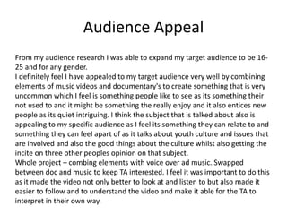 Audience Appeal
From my audience research I was able to expand my target audience to be 16-
25 and for any gender.
I definitely feel I have appealed to my target audience very well by combining
elements of music videos and documentary's to create something that is very
uncommon which I feel is something people like to see as its something their
not used to and it might be something the really enjoy and it also entices new
people as its quiet intriguing. I think the subject that is talked about also is
appealing to my specific audience as I feel its something they can relate to and
something they can feel apart of as it talks about youth culture and issues that
are involved and also the good things about the culture whilst also getting the
incite on three other peoples opinion on that subject.
Whole project – combing elements with voice over ad music. Swapped
between doc and music to keep TA interested. I feel it was important to do this
as it made the video not only better to look at and listen to but also made it
easier to follow and to understand the video and make it able for the TA to
interpret in their own way.
 