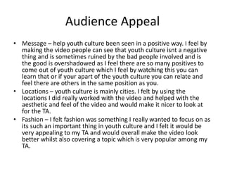 Audience Appeal
• Message – help youth culture been seen in a positive way. I feel by
making the video people can see that youth culture isnt a negative
thing and is sometimes ruined by the bad people involved and is
the good is overshadowed as I feel there are so many positives to
come out of youth culture which I feel by watching this you can
learn that or if your apart of the youth culture you can relate and
feel there are others in the same position as you.
• Locations – youth culture is mainly cities. I felt by using the
locations I did really worked with the video and helped with the
aesthetic and feel of the video and would make it nicer to look at
for the TA.
• Fashion – I felt fashion was something I really wanted to focus on as
its such an important thing in youth culture and I felt it would be
very appealing to my TA and would overall make the video look
better whilst also covering a topic which is very popular among my
TA.
 