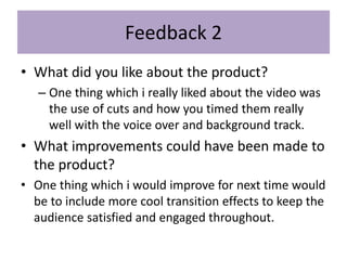 Feedback 2
• What did you like about the product?
– One thing which i really liked about the video was
the use of cuts and how you timed them really
well with the voice over and background track.
• What improvements could have been made to
the product?
• One thing which i would improve for next time would
be to include more cool transition effects to keep the
audience satisfied and engaged throughout.
 