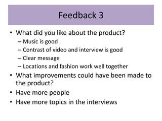 Feedback 3
• What did you like about the product?
– Music is good
– Contrast of video and interview is good
– Clear message
– Locations and fashion work well together
• What improvements could have been made to
the product?
• Have more people
• Have more topics in the interviews
 