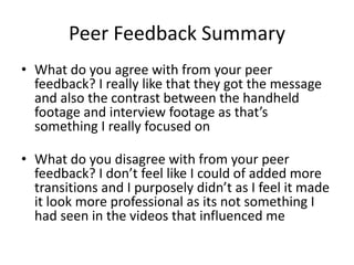 Peer Feedback Summary
• What do you agree with from your peer
feedback? I really like that they got the message
and also the contrast between the handheld
footage and interview footage as that’s
something I really focused on
• What do you disagree with from your peer
feedback? I don’t feel like I could of added more
transitions and I purposely didn’t as I feel it made
it look more professional as its not something I
had seen in the videos that influenced me
 