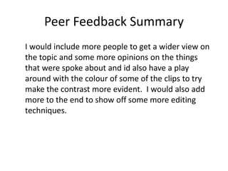 Peer Feedback Summary
I would include more people to get a wider view on
the topic and some more opinions on the things
that were spoke about and id also have a play
around with the colour of some of the clips to try
make the contrast more evident. I would also add
more to the end to show off some more editing
techniques.
 