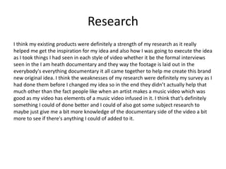 Research
I think my existing products were definitely a strength of my research as it really
helped me get the inspiration for my idea and also how I was going to execute the idea
as I took things I had seen in each style of video whether it be the formal interviews
seen in the I am heath documentary and they way the footage is laid out in the
everybody's everything documentary it all came together to help me create this brand
new original idea. I think the weaknesses of my research were definitely my survey as I
had done them before I changed my idea so in the end they didn’t actually help that
much other than the fact people like when an artist makes a music video which was
good as my video has elements of a music video infused in it. I think that’s definitely
something I could of done better and I could of also got some subject research to
maybe just give me a bit more knowledge of the documentary side of the video a bit
more to see if there's anything I could of added to it.
 