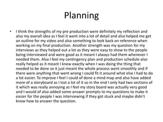 Planning
• I think the strengths of my pre production were definitely my reflection and
also my overall idea as I feel it went into a lot of detail and also helped me get
an outline for my video and also something to look back on reference when
working on my final production. Another strength was my question for my
interviews as they helped out a lot as they were easy to show to the people
being interviewed and were good as it meant I always had them whenever I
needed them. Also I feel my contingency plan and production schedule also
really helped as it meant I knew exactly when I was doing the thing that
needed to be done so it just meant the whole process went smoothly and if
there were anything that went wrong I could fit it around what else I had to do
a lot easier. To improve I feel I could of done a mind map and also have added
more of a storyboard as I lost a lot of it so in the end I only had two sections of
it which was really annoying as I feel my story board was actually very good
and I would of also added some answer prompts to my questions to make it
easier for the people I was interviewing if they got stuck and maybe didn’t
know how to answer the question.
 