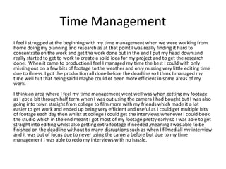 Time Management
I feel i struggled at the beginning with my time management when we were working from
home doing my planning and research as at that point I was really finding it hard to
concentrate on the work and get the work done but in the end I put my head down and
really started to get to work to create a solid idea for my project and to get the research
done. When it came to production I feel I managed my time the best I could with only
missing out on a few bits of footage to the weather and only missing very little editing time
due to illness. I got the production all done before the deadline so I think I managed my
time well but that being said I maybe could of been more efficient in some areas of my
work.
I think an area where I feel my time management went well was when getting my footage
as I got a bit through half term when I was out using the camera I had bought but I was also
going into town straight from college to film more with my friends which made it a lot
easier to get work and ended up being very efficient and useful as I could get multiple bits
of footage each day then whilst at college I could get the interviews whenever I could book
the studio which in the end meant I got most of my footage pretty early so I was able to get
straight into editing whilst also getting extra footage if needed ,meaning I was able to be
finished on the deadline without to many disruptions such as when I filmed all my interview
and it was out of focus due to never using the camera before but due to my time
management I was able to redo my interviews with no hassle.
 