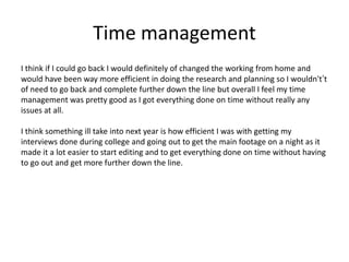 Time management
I think if I could go back I would definitely of changed the working from home and
would have been way more efficient in doing the research and planning so I wouldn't’t
of need to go back and complete further down the line but overall I feel my time
management was pretty good as I got everything done on time without really any
issues at all.
I think something ill take into next year is how efficient I was with getting my
interviews done during college and going out to get the main footage on a night as it
made it a lot easier to start editing and to get everything done on time without having
to go out and get more further down the line.
 