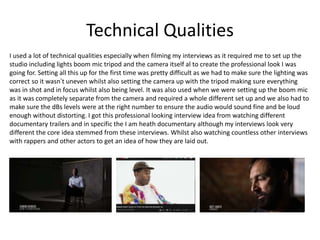 Technical Qualities
I used a lot of technical qualities especially when filming my interviews as it required me to set up the
studio including lights boom mic tripod and the camera itself al to create the professional look I was
going for. Setting all this up for the first time was pretty difficult as we had to make sure the lighting was
correct so it wasn’t uneven whilst also setting the camera up with the tripod making sure everything
was in shot and in focus whilst also being level. It was also used when we were setting up the boom mic
as it was completely separate from the camera and required a whole different set up and we also had to
make sure the dBs levels were at the right number to ensure the audio would sound fine and be loud
enough without distorting. I got this professional looking interview idea from watching different
documentary trailers and in specific the I am heath documentary although my interviews look very
different the core idea stemmed from these interviews. Whilst also watching countless other interviews
with rappers and other actors to get an idea of how they are laid out.
 