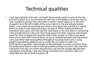 Technical qualities
• I took big inspiration from the I am heath documentary when it came to the text
and text location as in my first draft the text was in the bottom corner but due to
how I wanted to position the interviews it meant I had to adjust an in the end I
changed it to to the left middle of the screen which in the end actually looked
better. I also made the text black and chose a very linear font and did it in capital
letters to make it more bold and cleaner to look at. When looking at different
interviews there were a lot that had the interviewer in the shot which is something
I had considered but in the end I felt it took away from their response and instead
chose for them to repeat the question within their answer to make it just about
them and so they didn’t have to focus on me as I would have been the interviewer.
I also used other technical qualities throughout my production such as using
graphics provided by adobe to use as credits for my trailer to make it as
professional as possible. I also bought an old camcorder to create a contrast from
the professional look to make it more grounded and down to earth I also took this
inspiration from the I am heath documentary and also the lil peep documentary
everybody's everything, I was also taking inspiration from old skate videos as I
really liked the old vhs look they gave off.
 