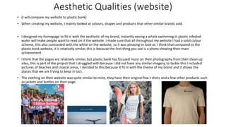 Aesthetic Qualities (website)
• (I will compare my website to plastic bank)
• When creating my website, I mainly looked at colours, shapes and products that other similar brands sold.
• I designed my homepage to fit in with the aesthetic of my brand, instantly seeing a whale swimming in plastic infested
water will make people want to read on it the website. I made sure that all throughout my website I had a solid colour
scheme, this also contrasted with the white on the website, so it was pleasing to look at. I think that compared to the
plastic bank website, it is relatively similar, this is because the first thing you see is a photo showing their main
achievement.
• I think that the pages are relatively similar, but plastic bank has focused more on their photography from their clean up
sites, this is part of the project that I struggled with because I did not have any similar imagery, to tackle this I included
pictures of beaches and coastal areas, I decided to this because it fit in with the theme of my brand and it shows the
places that we are trying to keep in tact.
• The clothing on their website was quite similar to mine, they have their original few t shirts and a few other products such
as jackets and bottles on their page.
 