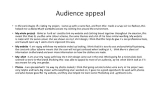 Audience appeal
• In the early stages of creating my project, I came up with a name fast, and from this I made a survey on fast fashion, this
helped me to decide that I wanted to create my clothing line around the environment.
• My whole project - I tried as hard as I could to link my website and clothing brand together throughout the creation, this
meant that I had to use the same colour scheme, the same themes and a lot of the time similar wording. My website
is made with the same colours that are shown on my t shirt design, I think that this helps to give it a ore professional look,
and I would even say it seems more organized this way.
• My website - I am happy with how my website ended up looking, I think that it is easy to use and aesthetically pleasing,
the constant colour scheme means that the user will not get confused when looking at it, I think there is plenty of
information on the brand and even more information on how the clothes are made.
• My t shirt - I am also very happy with how the t shirt design came out in the end, I think going for a minimalistic look
seemed to work for the brand. By doing this I was able to appeal to more of an audience, as the t shirt didn’t look as if it
was meant for only one gender.
• Photos - I was pleased with the way my photos looked, I think that going outside to take some early in the project was
very helpful and had a big impact with everything else I worked on, it gave me a good opportunity to work with photos
and what looked good for my website, and they also helped me learn some Photoshop and Lightroom skills.
 