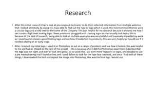 Research
• After this initial research I had a look at planning out my brand, to do this I collected information from multiple websites
that I looked at initially, by doing this I was able to find out the type of logo which is used, the most common themes were
a circular logo and a bold text for the name of the company. This was helpful for my research because it showed me how I
can create a high level looking logo, I have previously struggled with creating logos as they usually look tacky, this is
because of the lack of research, being able to look at multiple examples was very helpful and massively impacted my work
as I could quickly create a good looking logo and see how it looked on my products, this was very helpful as I could see if it
needed altering at an early stage.
• After I created my initial logo, I used it on Photoshop to put on a range of products and see how it looked, this was helpful
to me and had an impact on the rest of the project – this is because after I did the Photoshop experiment I decided that
the logo was not right, and didn't’t look very good, so to tackle this I did even more research on logos, and decided to use
a pre made drawing that I found online, and I used dafont to look for the type face I wanted, and once I had both of these
things, I downloaded the font and copied the image into Photoshop, this was the final logo I would use.
 