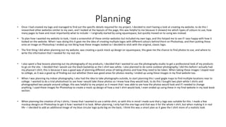 Planning
• Once I had created my logo and managed to find out the specific details required for my project, I decided to start having a look at creating my website, to do this I
researched other websites similar to my own, and I looked at the layouts of the page, this was helpful to me because it showed me which types of colours to use, how
many pages to have and most importantly what to include – I originally started by using squarespace, but quickly moved on to using wix instead.
• To plan how I wanted my website to look, I took a screenshot of these similar websites but included my own logo, and this helped me to see if I was happy with how it
looked on the website. When I was doing this it gave me the idea of creating multiple logos with different colours behind them on Photoshop, and then putting these
onto an image on Photoshop I ended up not liking how these images looked so I decided to stick with the original, classic logo.
• The first thing I did when planning out my website, was creating a quick mock up design on squarespace, this gave me the chance to find photos to use, and where to
write the information that I needed for my real site.
• I also spent a few lessons planning out my photography of my products, I decided that I wanted to use the photography studio to get a professional look of my products
to go on the site, I decided that I would use the black backdrop as the t-shirt was white. I also planned to do some outdoor photography, I did this before I actually had
my physical t shirt, this is because it was a good way of planning different areas of taking photos and how they need to be taken. When taking these images I stayed near
to college, as it was a good ay of finding out out whether there was good areas for photos nearby, I ended up using these images in my final website too.
• When I was planning my indoor photography, I also had the idea to take photographs outside, to start planning this I used gogle maps to find multiple locations near to
college. I wanted to do a trial photoshoot to see how I would take these photos so I knew how they would look, to do this I bought two plain white t shirts and
photographed two people around college, this was helpful to my project as it meant that I was able to see how the photos would look and if I needed to change
anything. I used these images for Photoshop to create a mock up design of how a real t shirt would look, I even ended up using these in my final website in my look book
section.
• When planning the creation of my t shirts, I knew that I wanted to use a white shirt, so with this in mind I made sure that y logo was suitable for this. I made a few
mockup designs on Photoshop to get it how I wanted it to look. When planning, I only had the one logo and that was it for the whole t shirt, but when making it in real
life – I decided to add an additional image of my blue circular logo quite big on the back, I think this was a smart plan as it gave the t shirt more of a realistic look.
 