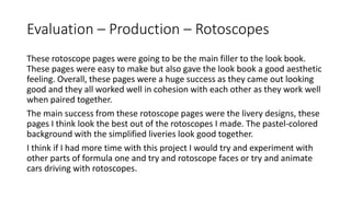 Evaluation – Production – Rotoscopes
These rotoscope pages were going to be the main filler to the look book.
These pages were easy to make but also gave the look book a good aesthetic
feeling. Overall, these pages were a huge success as they came out looking
good and they all worked well in cohesion with each other as they work well
when paired together.
The main success from these rotoscope pages were the livery designs, these
pages I think look the best out of the rotoscopes I made. The pastel-colored
background with the simplified liveries look good together.
I think if I had more time with this project I would try and experiment with
other parts of formula one and try and rotoscope faces or try and animate
cars driving with rotoscopes.
 