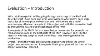 Evaluation – Introduction
With this Powerpoint I will be going through each stage of the FMP and
describe what I have done and what went well and what didn’t. Each stage
took a lot of time to plan and work on and I think there are a lot of
improvements that can be made to this project and with this evaluation I will
go through the ins and out of each stage of the FMP.
Some parts of the FMP I felt that went better than others for example the
Production was one of the best parts of the FMP. However, parts like the
research was very tough to work on for how I was wanting to take the
production.
Overall, I think the whole project went smoothly and I think the whole
project was very successful. Some parts didn’t go as planned but most of the
project went how I planned.
 
