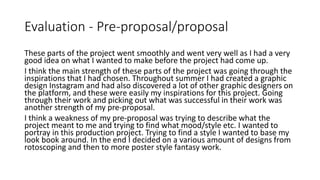 Evaluation - Pre-proposal/proposal
These parts of the project went smoothly and went very well as I had a very
good idea on what I wanted to make before the project had come up.
I think the main strength of these parts of the project was going through the
inspirations that I had chosen. Throughout summer I had created a graphic
design Instagram and had also discovered a lot of other graphic designers on
the platform, and these were easily my inspirations for this project. Going
through their work and picking out what was successful in their work was
another strength of my pre-proposal.
I think a weakness of my pre-proposal was trying to describe what the
project meant to me and trying to find what mood/style etc. I wanted to
portray in this production project. Trying to find a style I wanted to base my
look book around. In the end I decided on a various amount of designs from
rotoscoping and then to more poster style fantasy work.
 
