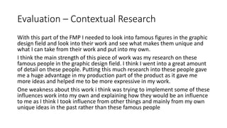 Evaluation – Contextual Research
With this part of the FMP I needed to look into famous figures in the graphic
design field and look into their work and see what makes them unique and
what I can take from their work and put into my own.
I think the main strength of this piece of work was my research on these
famous people in the graphic design field. I think I went into a great amount
of detail on these people. Putting this much research into these people gave
me a huge advantage in my production part of the product as it gave me
more ideas and helped me to be more expressive in my work.
One weakness about this work i think was trying to implement some of these
influences work into my own and explaining how they would be an influence
to me as I think I took influence from other things and mainly from my own
unique ideas in the past rather than these famous people
 