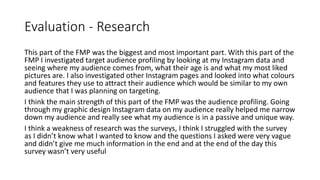 Evaluation - Research
This part of the FMP was the biggest and most important part. With this part of the
FMP I investigated target audience profiling by looking at my Instagram data and
seeing where my audience comes from, what their age is and what my most liked
pictures are. I also investigated other Instagram pages and looked into what colours
and features they use to attract their audience which would be similar to my own
audience that I was planning on targeting.
I think the main strength of this part of the FMP was the audience profiling. Going
through my graphic design Instagram data on my audience really helped me narrow
down my audience and really see what my audience is in a passive and unique way.
I think a weakness of research was the surveys, I think I struggled with the survey
as I didn’t know what I wanted to know and the questions I asked were very vague
and didn’t give me much information in the end and at the end of the day this
survey wasn’t very useful
 