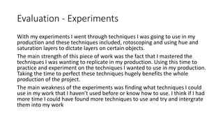 Evaluation - Experiments
With my experiments I went through techniques I was going to use in my
production and these techniques included, rotoscoping and using hue and
saturation layers to dictate layers on certain objects.
The main strength of this piece of work was the fact that I mastered the
techniques I was wanting to replicate in my production. Using this time to
practice and experiment on the techniques I wanted to use in my production.
Taking the time to perfect these techniques hugely benefits the whole
production of the project.
The main weakness of the experiments was finding what techniques I could
use in my work that I haven’t used before or know how to use. I think if I had
more time I could have found more techniques to use and try and intergrate
them into my work
 