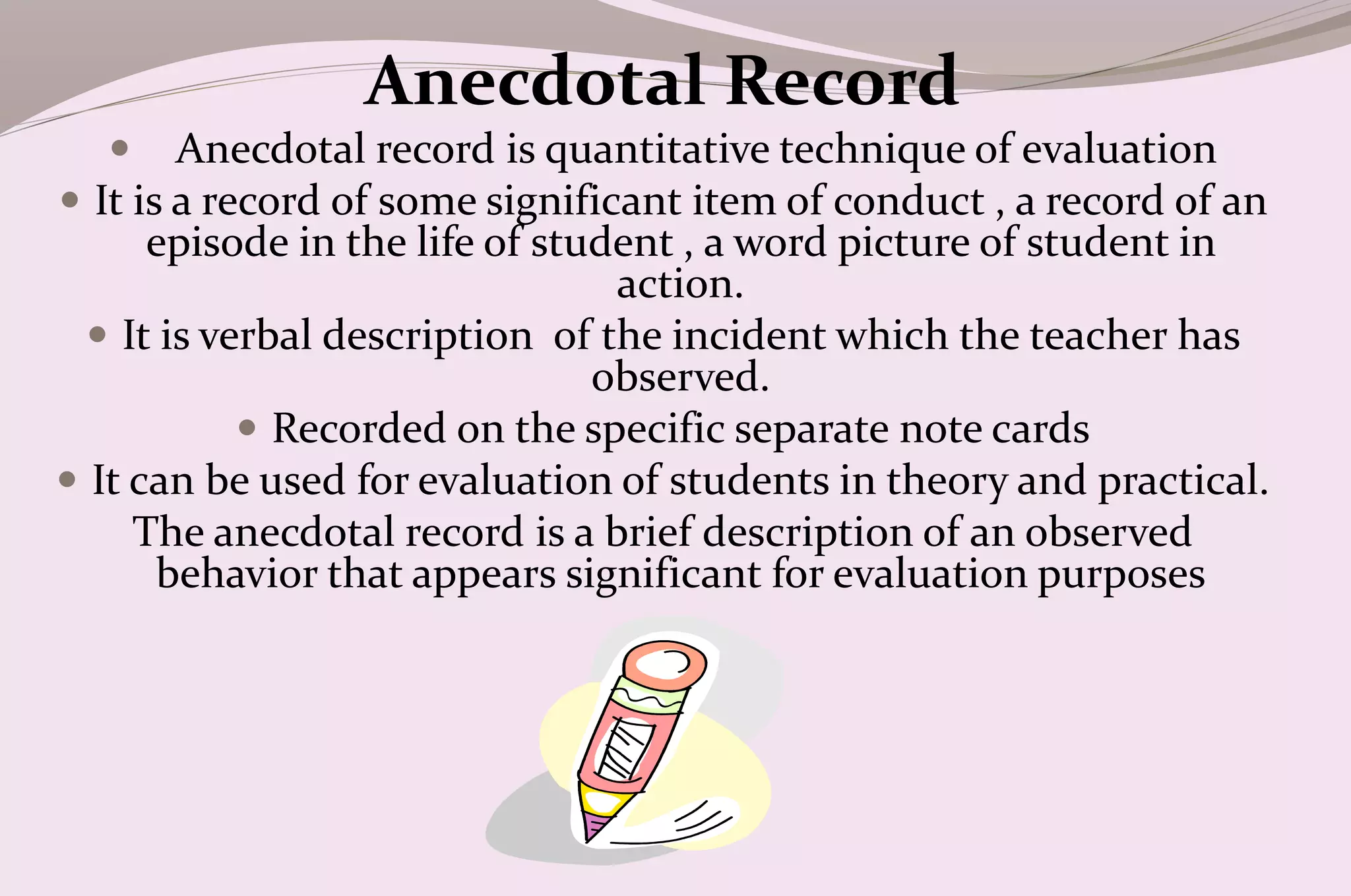 Anecdotal Record
 Anecdotal record is quantitative technique of evaluation
 It is a record of some significant item of conduct , a record of an
episode in the life of student , a word picture of student in
action.
 It is verbal description of the incident which the teacher has
observed.
 Recorded on the specific separate note cards
 It can be used for evaluation of students in theory and practical.
The anecdotal record is a brief description of an observed
behavior that appears significant for evaluation purposes

 