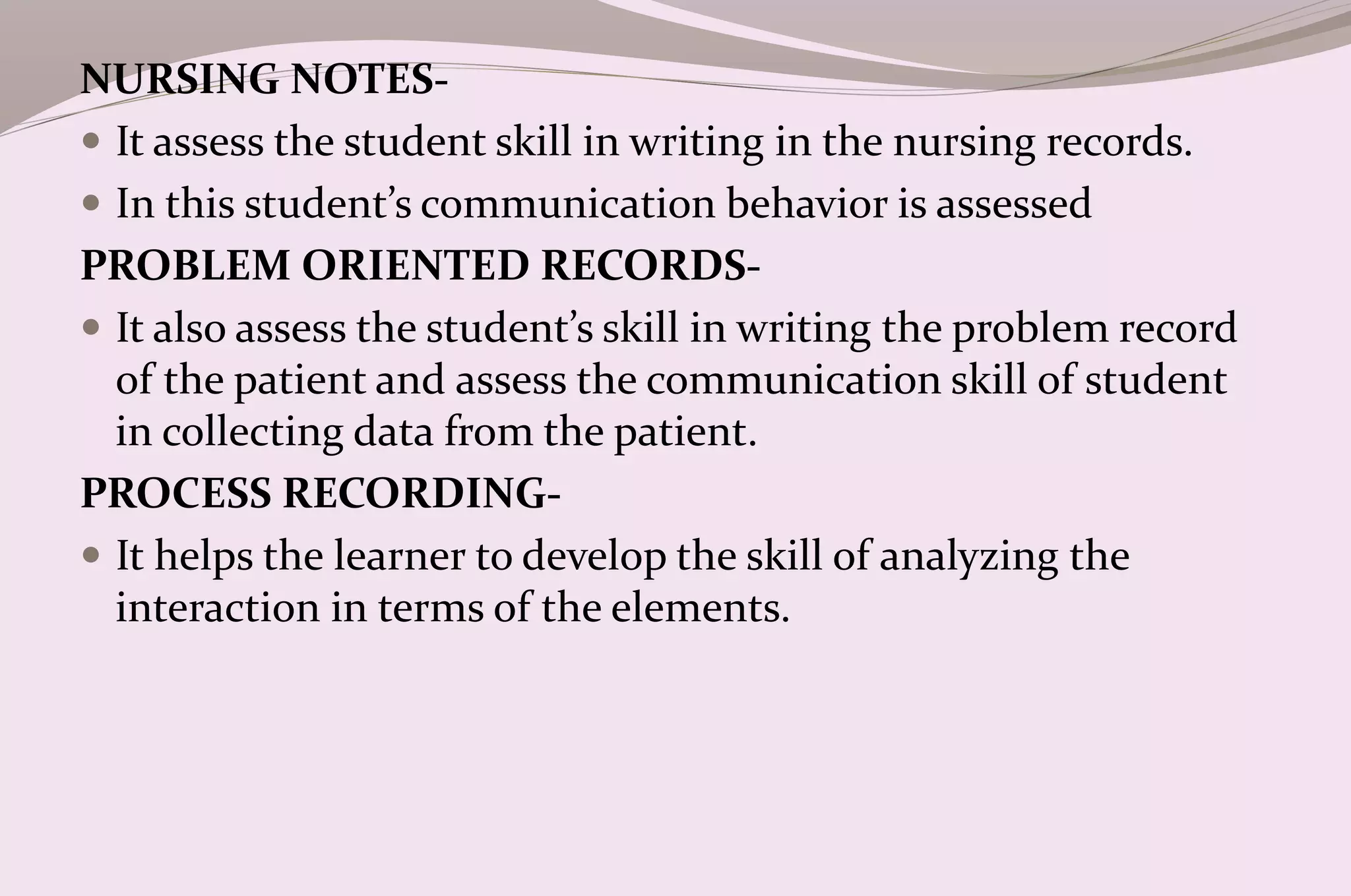 NURSING NOTES-
 It assess the student skill in writing in the nursing records.
 In this student’s communication behavior is assessed
PROBLEM ORIENTED RECORDS-
 It also assess the student’s skill in writing the problem record
of the patient and assess the communication skill of student
in collecting data from the patient.
PROCESS RECORDING-
 It helps the learner to develop the skill of analyzing the
interaction in terms of the elements.
 