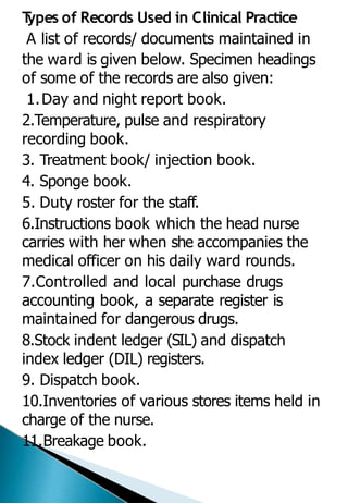 T
ypes of Records Used in Clinical Practice
A list of records/ documents maintained in
the ward is given below. Specimen headings
of some of the records are also given:
1.Day and night report book.
2.Temperature, pulse and respiratory
recording book.
3. Treatment book/ injection book.
4. Sponge book.
5. Duty roster for the staff.
6.Instructions book which the head nurse
carries with her when she accompanies the
medical officer on his daily ward rounds.
7.Controlled and local purchase drugs
accounting book, a separate register is
maintained for dangerous drugs.
8.Stock indent ledger (SIL) and dispatch
index ledger (DIL) registers.
9. Dispatch book.
10.Inventories of various stores items held in
charge of the nurse.
11.Breakage book.
 
