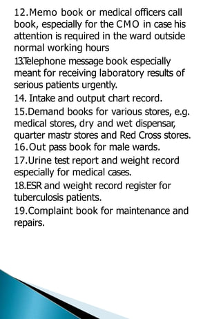 12.Memo book or medical officers call
book, especially for the CMO in case his
attention is required in the ward outside
normal working hours
13.T
elephone message book especially
meant for receiving laboratory results of
serious patients urgently.
14. Intake and output chart record.
15.Demand books for various stores, e.g.
medical stores, dry and wet dispensar,
quarter mastr stores and Red Cross stores.
16.Out pass book for male wards.
17.Urine test report and weight record
especially for medical cases.
18.ESR and weight record register for
tuberculosis patients.
19.Complaint book for maintenance and
repairs.
 
