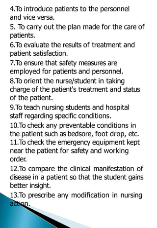 4.To introduce patients to the personnel
and vice versa.
5. To carry out the plan made for the care of
patients.
6.To evaluate the results of treatment and
patient satisfaction.
7.To ensure that safety measures are
employed for patients and personnel.
8.To orient the nurse/student in taking
charge of the patient's treatment and status
of the patient.
9.To teach nursing students and hospital
staff regarding specific conditions.
10.To check any preventable conditions in
the patient such as bedsore, foot drop, etc.
11.To check the emergency equipment kept
near the patient for safety and working
order.
12.To compare the clinical manifestation of
disease in a patient so that the student gains
better insight.
13.To prescribe any modification in nursing
action.
 
