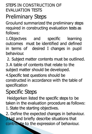 STEPS IN CONSTRUCTION OF
EVALUATION TESTS
Preliminary Steps
Groulund summarized the preliminary steps
required in constructing evaluation tests as
follows:
1.Objectves and specific learning
outcomes must be identified and defined
in terms of desired I changes in pupil
behaviour
.
2. Subject matter contents must be outlined.
3.A table of contents that relate to the
subject matter should be developed.
4.Specific test questions should be
constructed in accordance with the table of
specification
Specific Steps
Heidgerken listed the specific steps to be
taken in the evaluation procedure as follows:
1. State the starting objectives.
2. Define the expected changes in behaviour.
3.List and briefly describe situations that
contribute to the expression of behaviour.
 