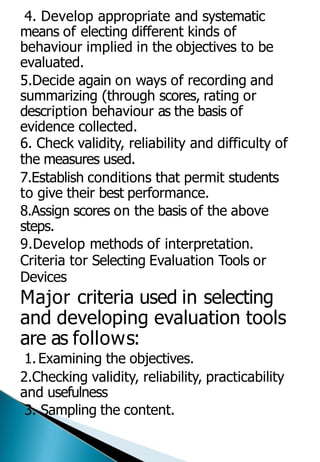4. Develop appropriate and systematic
means of electing different kinds of
behaviour implied in the objectives to be
evaluated.
5.Decide again on ways of recording and
summarizing (through scores, rating or
description behaviour as the basis of
evidence collected.
6. Check validity, reliability and difficulty of
the measures used.
7.Establish conditions that permit students
to give their best performance.
8.Assign scores on the basis of the above
steps.
9.Develop methods of interpretation.
Criteria tor Selecting Evaluation Tools or
Devices
Major criteria used in selecting
and developing evaluation tools
are as follows:
1.Examining the objectives.
2.Checking validity, reliability, practicability
and usefulness
3. Sampling the content.
 