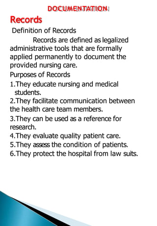 DOCUMENTATION
Records
Definition of Records
Records are defined as legalized
administrative tools that are formally
applied permanently to document the
provided nursing care.
Purposes of Records
1.They educate nursing and medical
students.
2.They facilitate communication between
the health care team members.
3.They can be used as a reference for
research.
4.They evaluate quality patient care.
5.They assess the condition of patients.
6.They protect the hospital from law suits.
 
