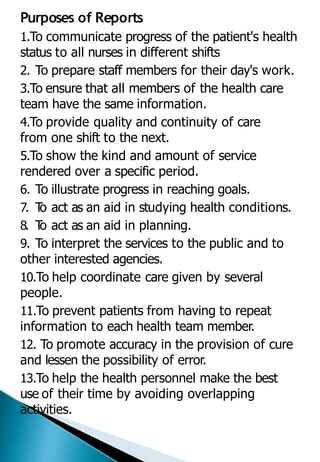Purposes of Reports
1.To communicate progress of the patient's health
status to all nurses in different shifts
2. To prepare staff members for their day's work.
3.To ensure that all members of the health care
team have the same information.
4.To provide quality and continuity of care
from one shift to the next.
5.To show the kind and amount of service
rendered over a specific period.
6. To illustrate progress in reaching goals.
7. T
o act as an aid in studying health conditions.
8. T
o act as an aid in planning.
9. To interpret the services to the public and to
other interested agencies.
10.To help coordinate care given by several
people.
11.To prevent patients from having to repeat
information to each health team member.
12. To promote accuracy in the provision of cure
and lessen the possibility of error.
13.To help the health personnel make the best
use of their time by avoiding overlapping
activities.
 