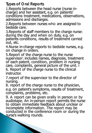 T
ypes of Oral Reports
1.Reports between the head nurse (nurse in-
charge) and her assistant, e.g. on patients'
conditions treatment, medications, observations,
admissions and discharges.
2.Reports between nurses who are assigned to
bedside care.
3.Reports of staff members to the charge nurse:
during the day and when on duty, e.g. on
patients conditions, results of treatment carried
out, etc.
4.Nurse in-charge reports to bedside nurses, e.g.
on change in orders.
5.Report of the charge nurse to the nurse
supervisor: includes names, diagnosis, treatment
of each patent, condition, problem in nursing
care, complaints, general picture of the unit. i
6. Report of the charge nurse to the clinical
instructor.
7.report of the supervisor to the director of
nursing.
8. report of the charge nurse to the physician,
e.g. on patient's symptoms, results of treatment,
complaints, problems, etc.
9. A report can be given orally in person or by
audiotape. An in-person report permits the nurse
to obtain immediate feedback about unclear or
incomplete information. The report may be
conducted in the conference room or during the
nurse's walking rounds.
 