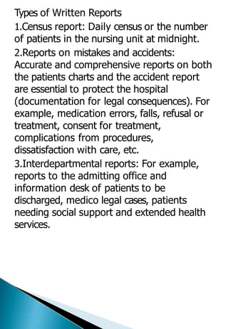 Types of Written Reports
1.Census report: Daily census or the number
of patients in the nursing unit at midnight.
2.Reports on mistakes and accidents:
Accurate and comprehensive reports on both
the patients charts and the accident report
are essential to protect the hospital
(documentation for legal consequences). For
example, medication errors, falls, refusal or
treatment, consent for treatment,
complications from procedures,
dissatisfaction with care, etc.
3.Interdepartmental reports: For example,
reports to the admitting office and
information desk of patients to be
discharged, medico legal cases, patients
needing social support and extended health
services.
 