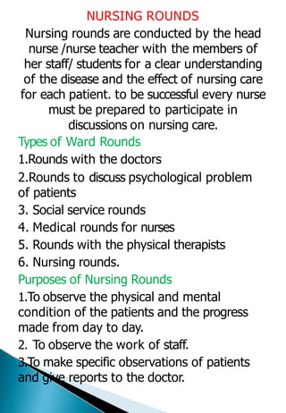NURSING ROUNDS
Nursing rounds are conducted by the head
nurse /nurse teacher with the members of
her staff/ students for a clear understanding
of the disease and the effect of nursing care
for each patient. to be successful every nurse
must be prepared to participate in
discussions on nursing care.
Types of Ward Rounds
1.Rounds with the doctors
2.Rounds to discuss psychological problem
of patients
3. Social service rounds
4. Medical rounds for nurses
5. Rounds with the physical therapists
6. Nursing rounds.
Purposes of Nursing Rounds
1.To observe the physical and mental
condition of the patients and the progress
made from day to day.
2. To observe the work of staff.
3.To make specific observations of patients
and give reports to the doctor.
 