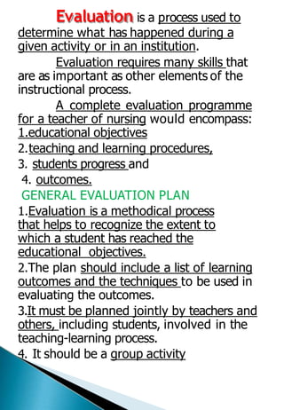 Evaluation is a process used to
determine what has happened during a
given activity or in an institution.
Evaluation requires many skills that
are as important as other elements of the
instructional process.
A complete evaluation programme
for a teacher of nursing would encompass:
1.educational objectives
2.teaching and learning procedures,
3. students progress and
4. outcomes.
GENERAL EVALUATION PLAN
1.Evaluation is a methodical process
that helps to recognize the extent to
which a student has reached the
educational objectives.
2.The plan should include a list of learning
outcomes and the techniques to be used in
evaluating the outcomes.
3.It must be planned jointly by teachers and
others, including students, involved in the
teaching-learning process.
4. It should be a group activity
 